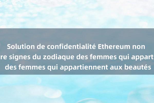 Solution de confidentialité Ethereum non dépositaire Les quatre signes du zodiaque des femmes qui appartiennent aux beautés