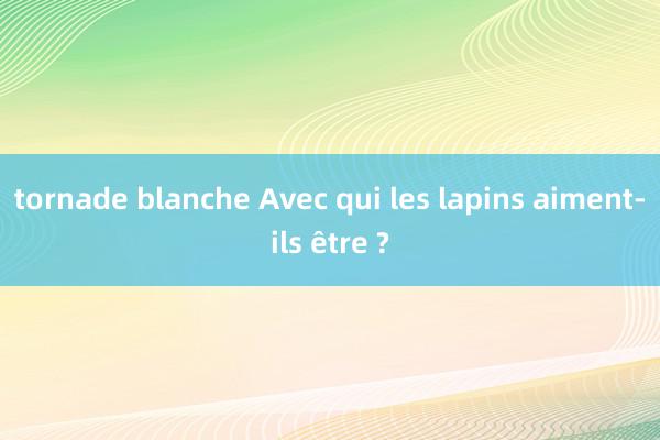 tornade blanche Avec qui les lapins aiment-ils être ?