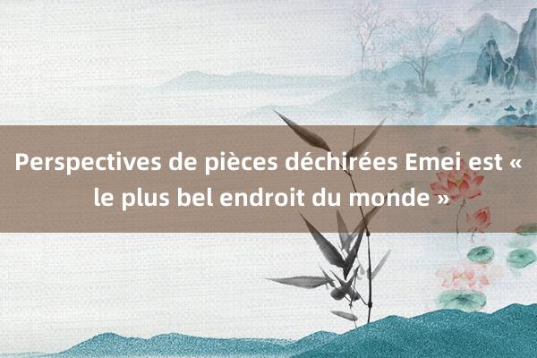 Perspectives de pièces déchirées Emei est « le plus bel endroit du monde »